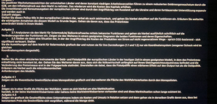 Die paeitiven Wachstumsaussichten der entwickeiten Länder und deren konstent niedrigen Arbeitsiesenzahlen führen zu einem reduzierten Geldmengerwachstum durch die
E2B, um den Inflationsdruck aus dem Markt zu nehmen. Das wiederum wird die Kosten des Kapitals erhöhen.
Die Inwestitionen und Koseumausgaben der europäischen Länder sind durch den Angriffskrieg von Russland auf die Ukaine und deren fortdauernder Unterstützung expansiv
Zukundt steigen. und werden auch in
Stellen Sie dlesen Policy-Mix in den europäischen Ländern dar, verbal als auch zeichserisch, und gehen Sie hierbel detaliert auf die Funktlanen eis. Erläutern Sie weiterhln
die wichtigsten Annehmen die diesem Modell zu Grunde liegen. Gehes sie davon aus, dass das Preisniveau
unver andert bleist in isrems Modell.
Aufgabe 2
2.1 Analysieren sie den Markt für Solarmodule/ Bafkankraftwerike mittels bekannter Fusktionen und gehen sie hierbei ausführlich schriftlich auf die
Veränderungsraten der Funktiones ein. Zeigen sie des Weiteren in einem geeigneten Diegremm die beiden Funktionen und deren Eigenschaften.
signilikant vorleuert. Stellen 2.2 Stellen sie danm eine Situation der, in der der Angriffskrieg die Kasten der Produktion von Strom auf nicht regenerativem Wege - sprich CO2-besierend - sich
Sie die Auswirkungen auf dem Markt für Selarmodule grafisch der und nutzen sie für ihre Darsteflungen (1.1 und 1.2) nur ein Koordinatonsystem (seogener Schock wird ire
gleichen
Kaord nater wyster dargestell t)
3.
Steillen Sie die obes skizzierten instrumente der Geld- und Fiskalpoäitik der eurspäischen Länder in der heutigen Zeit in einem geeigneten Modeil, in dem das Preisniveau
mimeifristig nicht konstant ist, dar Gehen Sie des Weiteren davon aus, dass sich die Volkswirtschaft anfänglich auf Ihrem Gieichgewichtsautzumivau befindet und die
Veränderung des Preisniveaus erst in der Folgeperiode statändet. Unersteilen sie dabel, daas die Fiskalpdiffk einen stärkeren Effekt auf den Cutput hat als die Goldpolitik.
Eräutern sie herbei auch die mikroškonomischen
Anforderungen des Modalls
Aufgabe 4.1
Zeigen sie die theoretische Gewianfläche eises Monopolisten grafisch und des weiteren die Fläche des Wahlfahrtsverlustes durch den Monopolisten.
4.2
Zeigen sie in einer Grafik die Fläche der Wahfahrt, wenn es sich hierbei um eine Marktsituation
handeft, in der keine Markteinrüittsbarrieren oder rahezu keine Markteintrittsbarrieren vorhanden sind und diese Marktsituatian schen lange existent ist.
Aufgabe 4.3
Zeigen sie grafisch die Gewinsfliche eines Unternehmens indem sie Kasten und Umsetz in Relation setzen und dans gehes sie in derseiben Gratk deven aus, dess bei
konstanter Preis die Gewinnfläche sich vergrößert, während die Mange sinkt.