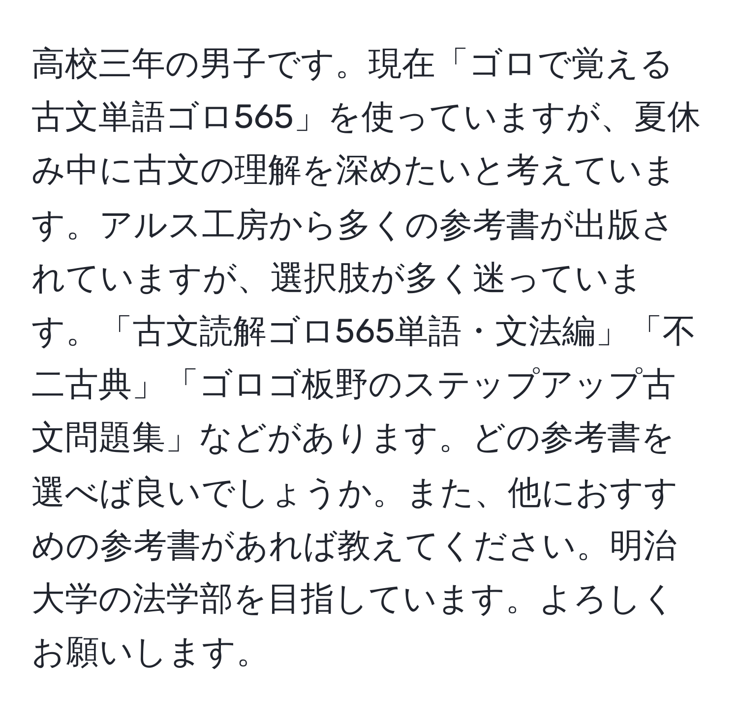 高校三年の男子です。現在「ゴロで覚える古文単語ゴロ565」を使っていますが、夏休み中に古文の理解を深めたいと考えています。アルス工房から多くの参考書が出版されていますが、選択肢が多く迷っています。「古文読解ゴロ565単語・文法編」「不二古典」「ゴロゴ板野のステップアップ古文問題集」などがあります。どの参考書を選べば良いでしょうか。また、他におすすめの参考書があれば教えてください。明治大学の法学部を目指しています。よろしくお願いします。