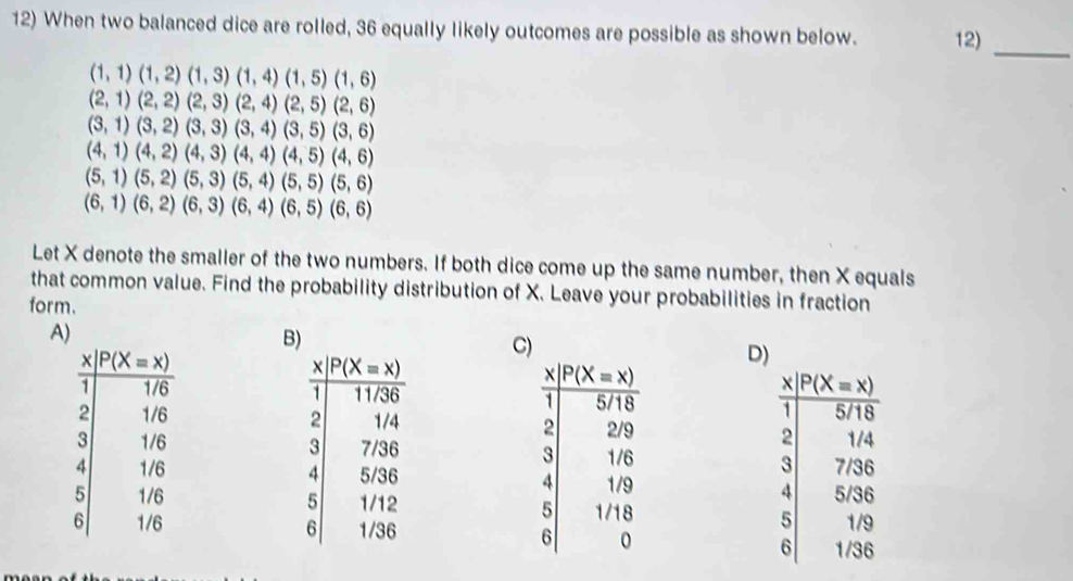 When two balanced dice are rolled, 36 equally likely outcomes are possible as shown below. 12)_
(1,1)(1,2)(1,3)(1,4)(1,5)(1,6)
(2,1)(2,2)(2,3)(2,4)(2,5)(2,6)
(3,1)(3,2)(3,3)(3,4)(3,5)(3,6)
(4,1)(4,2)(4,3)(4,4)(4,5)(4,6)
(5,1)(5,2)(5,3)(5,4)(5,5)(5,6)
(6,1)(6,2)(6,3)(6,4)(6,5)(6,6)
Let X denote the smaller of the two numbers. If both dice come up the same number, then X equals
that common value. Find the probability distribution of X. Leave your probabilities in fraction
form.
A)
B
C)
D)