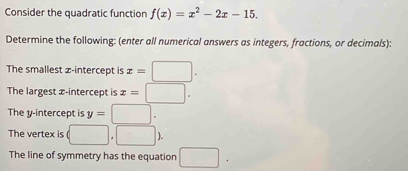 Consider the quadratic function f(x)=x^2-2x-15. 
Determine the following: (enter all numerical answers as integers, fractions, or decimals): 
The smallest x-intercept is x=□. 
The largest x-intercept is x=□. 
The y-intercept is y=□. 
The vertex is (□ ,□ ). 
The line of symmetry has the equation □ .