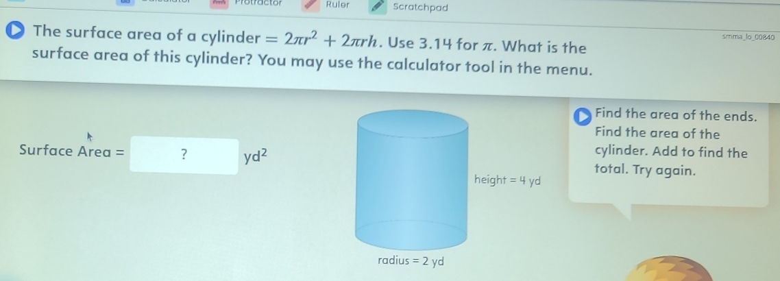 Ruler Scratchpad
smma_lo_00840
The surface area of a cylinder =2π r^2+2π rh. Use 3.14 for π. What is the
surface area of this cylinder? You may use the calculator tool in the menu.
Find the area of the ends.
Find the area of the
cylinder. Add to find the
Surface Area =□ yd^2 total. Try again.