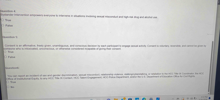 Bystander Intervention empowers everyone to intervene in situations involving sexual misconduct and high-risk drug and alcohol use.
True
False
Question 5:
Consent is an affirmative, freely given, unambiguous, and conscious decision by each participant to engage sexual activity. Consent is voluntary, reversible, and cannot be given by
someone who is intoxicated, unconscious, or otherwise considered incapable of giving their consent.
True
False
Question6:
You can report an incident of sex and gender discrimination, sexual misconduct, relationship violence, stalking/cyberstalking, or retaliation to the HCC Title IX Coordinator, the HCC
Office of Institutional Equity, to any HCC Title IX Contact, HCC Talent Engagement, HCC Police Department, and/or the U.S. Department of Education Office for Civil Rights.
True
No
5/26/2024 3:52 PM
