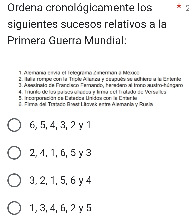 Ordena cronológicamente los * 2
siguientes sucesos relativos a la
Primera Guerra Mundial:
1. Alemania envía el Telegrama Zimerman a México
2. Italia rompe con la Triple Alianza y después se adhiere a la Entente
3. Asesinato de Francisco Fernando, heredero al trono austro-húngaro
4. Triunfo de los países aliados y firma del Tratado de Versalles
5. Incorporación de Estados Unidos con la Entente
6. Firma del Tratado Brest Litovsk entre Alemania y Rusia
6, 5, 4, 3, 2 y 1
2, 4, 1, 6, 5 y 3
3, 2, 1, 5, 6 y 4
1, 3, 4, 6, 2 y 5