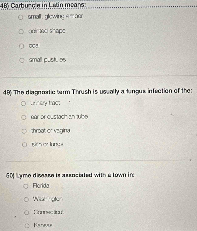 Carbuncle in Latin means:
small, glowing ember
pointed shape
coal
small pustules
49) The diagnostic term Thrush is usually a fungus infection of the:
urinary tract
ear or eustachian tube
throat or vagina
skin or lungs
50) Lyme disease is associated with a town in:
Florida
Washington
Connecticut
Kansas