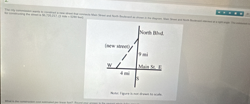 for constructing the street is $5,720, 217. (1 mile =5280
The city commission wants to construct a new s feet) t connects Main Street and North Boulevard as shown in the diagram. Main Street and North Boulevard intersect at a right angle The estmeted o 
Note: Figure is not drawn to scale. 
What is the construction cost estimated per linear foot? Round your answer to the nearest e