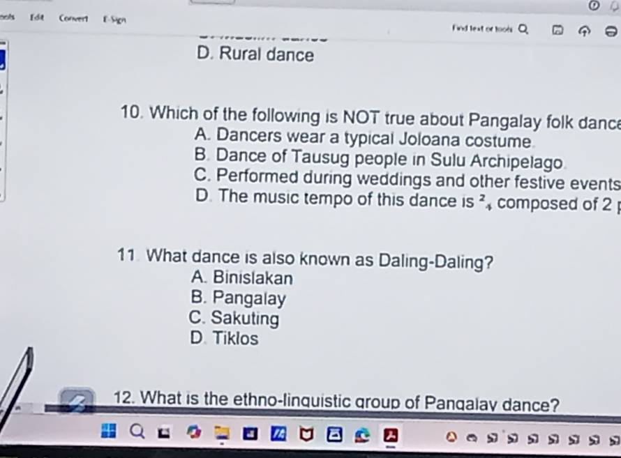 ools Conver1 E-Sign
Find lext or tools ^
D. Rural dance
10. Which of the following is NOT true about Pangalay folk danc
A. Dancers wear a typical Joloana costume.
B. Dance of Tausug people in Sulu Archipelago
C. Performed during weddings and other festive events
D. The music tempo of this dance is ? composed of 2
11 What dance is also known as Daling-Daling?
A. Binislakan
B. Pangalay
C. Sakuting
D. Tiklos
12. What is the ethno-linquistic group of Pangalay dance?