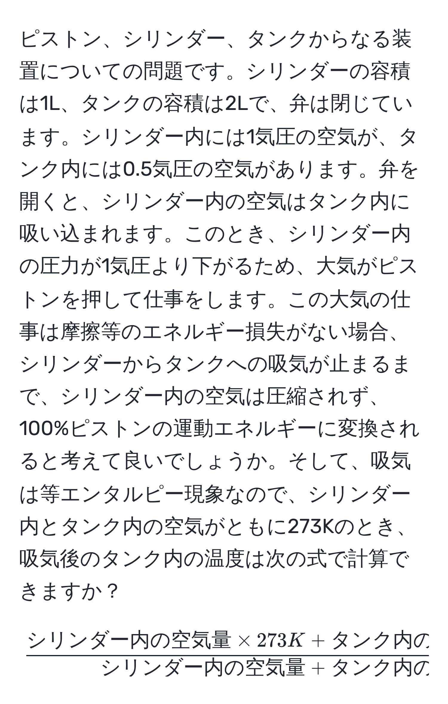 ピストン、シリンダー、タンクからなる装置についての問題です。シリンダーの容積は1L、タンクの容積は2Lで、弁は閉じています。シリンダー内には1気圧の空気が、タンク内には0.5気圧の空気があります。弁を開くと、シリンダー内の空気はタンク内に吸い込まれます。このとき、シリンダー内の圧力が1気圧より下がるため、大気がピストンを押して仕事をします。この大気の仕事は摩擦等のエネルギー損失がない場合、シリンダーからタンクへの吸気が止まるまで、シリンダー内の空気は圧縮されず、100%ピストンの運動エネルギーに変換されると考えて良いでしょうか。そして、吸気は等エンタルピー現象なので、シリンダー内とタンク内の空気がともに273Kのとき、吸気後のタンク内の温度は次の式で計算できますか？  
[
fracシリンダー内の空気量 * 273K + タンク内の空気量 * 273Kシリンダー内の空気量 + タンク内の空気量
]