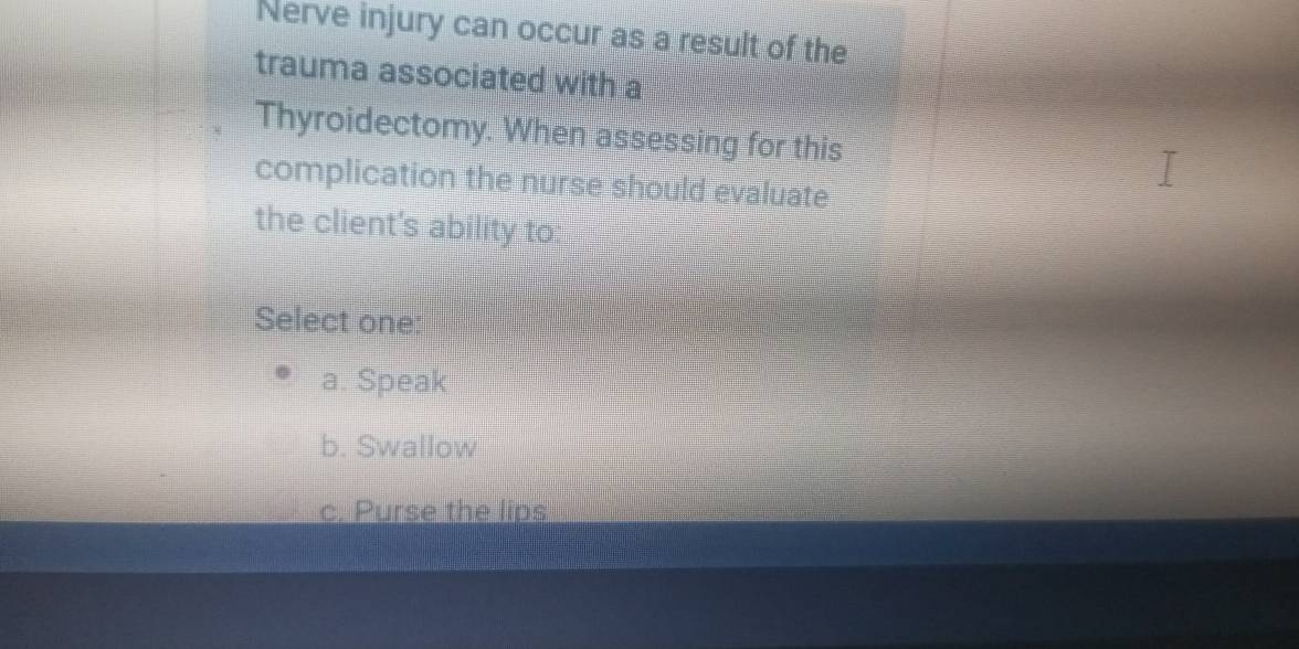 Nerve injury can occur as a result of the
trauma associated with a
Thyroidectomy. When assessing for this
complication the nurse should evaluate
the client's ability to:
Select one:
a. Speak
b. Swallow
c. Purse the lips