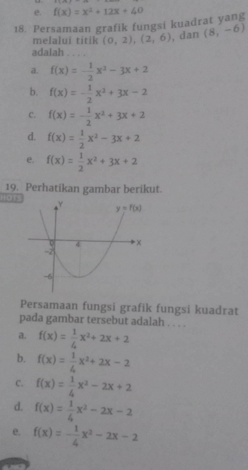 e. f(x)=x^2+12x+40
18. Persamaan grafik fungsi kuadrat yang
melalui titik (0,2),(2,6) , dan (8,-6)
adalah . . . .
a. f(x)=- 1/2 x^2-3x+2
b. f(x)=- 1/2 x^2+3x-2
C. f(x)=- 1/2 x^2+3x+2
d. f(x)= 1/2 x^2-3x+2
e. f(x)= 1/2 x^2+3x+2
19. Perhatikan gambar berikut.
HOT
Persamaan fungsi grafik fungsi kuadrat
pada gambar tersebut adalah . . . .
a. f(x)= 1/4 x^2+2x+2
b. f(x)= 1/4 x^2+2x-2
C. f(x)= 1/4 x^2-2x+2
d. f(x)= 1/4 x^2-2x-2
e. f(x)=- 1/4 x^2-2x-2