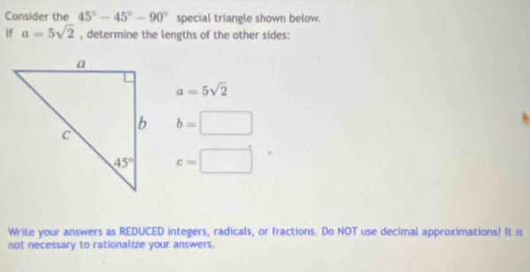 Consider the 45°-45°-90° special triangle shown below.
If a=5sqrt(2) , determine the lengths of the other sides:
a=5sqrt(2)
b=□
c=□
Write your answers as REDUCED integers, radicals, or fractions. Do NOT use decimal approximations! It is
not necessary to rationalize your answers.