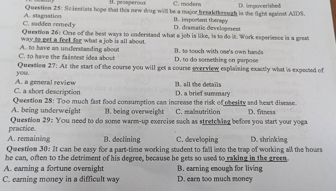 uy B. prosperous C. modern D. impoverished
Question 25: Scientists hope that this new drug will be a major breakthrough in the fight against AIDS.
A. stagnation B. important therapy
C. sudden remedy D. dramatic development
Question 26: One of the best ways to understand what a job is like, is to do it. Work experience is a great
way to get a feel for what a job is all about.
A. to have an understanding about B. to touch with one's own hands
C. to have the faintest idea about D. to do something on purpose
Question 27: At the start of the course you will get a course overview explaining exactly what is expected of
you.
A. a general review B. all the details
C. a short description D. a brief summary
Question 28: Too much fast food consumption can increase the risk of obesity and heart disease.
A. being underweight B. being overweight C. malnutrition D. fitness
Question 29: You need to do some warm-up exercise such as stretching before you start your yoga
practice.
A. remaining B. declining C. developing D. shrinking
Question 30: It can be easy for a part-time working student to fall into the trap of working all the hours
he can, often to the detriment of his degree, because he gets so used to raking in the green.
A. earning a fortune overnight B. earning enough for living
C. earning money in a difficult way D. earn too much money