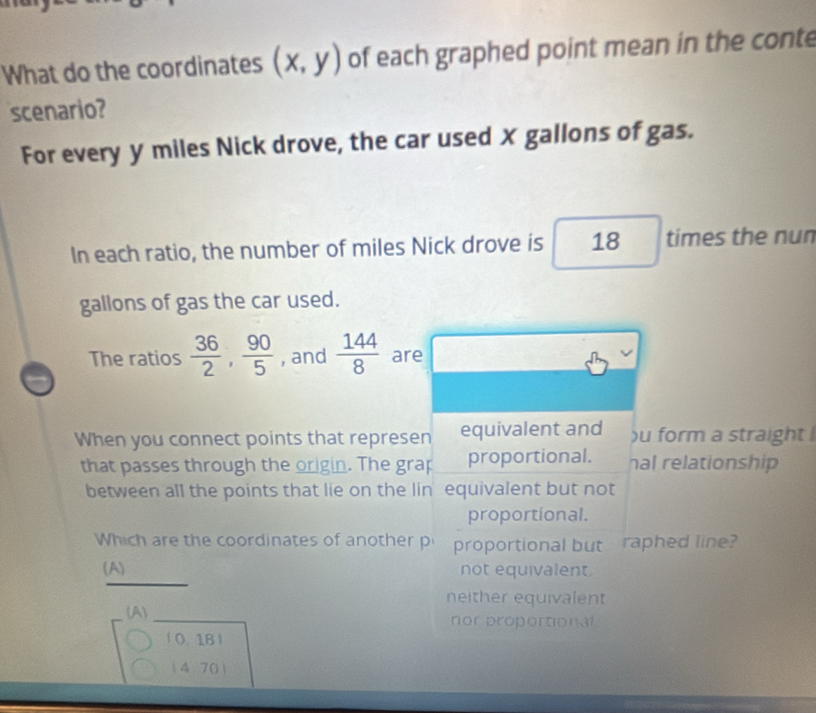 What do the coordinates (x,y) of each graphed point mean in the conte
scenario?
For every y miles Nick drove, the car used X gallons of gas.
In each ratio, the number of miles Nick drove is 18 times the nun
gallons of gas the car used.
The ratios  36/2 ,  90/5  , and  144/8  are
When you connect points that represen equivalent and )u form a straight 
that passes through the origin. The grap proportional. hal relationship
between all the points that lie on the lin equivalent but not
proportional.
Which are the coordinates of another p proportional but raphed line?
(A) not equivalent.
neither equivalent
(A nor proportional
0. 18 )
14 70)