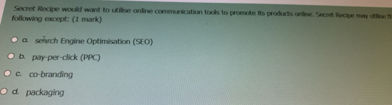 Secret Recipe would want to utilise online communication tools to promote its products online. Secret Recipe may utilise th
following except: (1 mark)
a. search Engine Optimisation (SEO)
b. pay-per-click (PPC)
c. co-branding
d. packaging