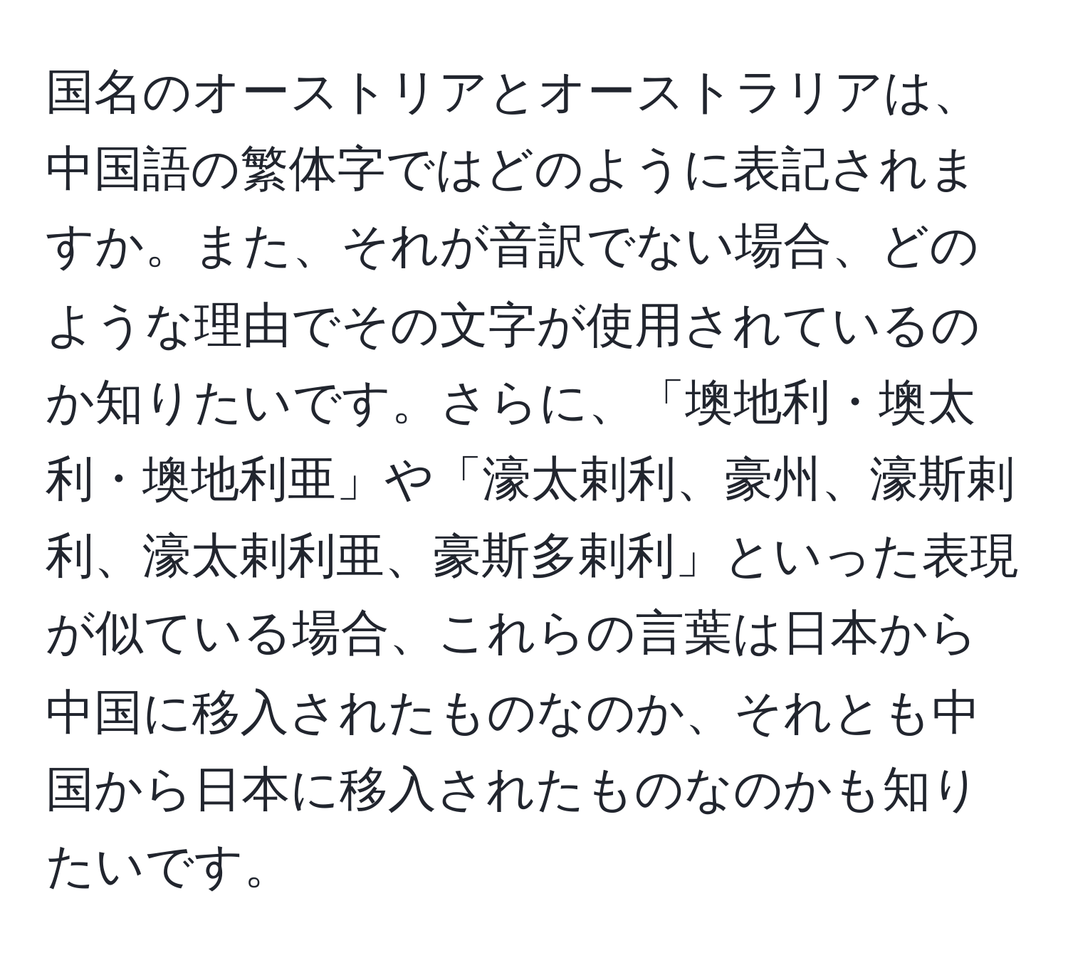 国名のオーストリアとオーストラリアは、中国語の繁体字ではどのように表記されますか。また、それが音訳でない場合、どのような理由でその文字が使用されているのか知りたいです。さらに、「墺地利・墺太利・墺地利亜」や「濠太剌利、豪州、濠斯剌利、濠太剌利亜、豪斯多剌利」といった表現が似ている場合、これらの言葉は日本から中国に移入されたものなのか、それとも中国から日本に移入されたものなのかも知りたいです。