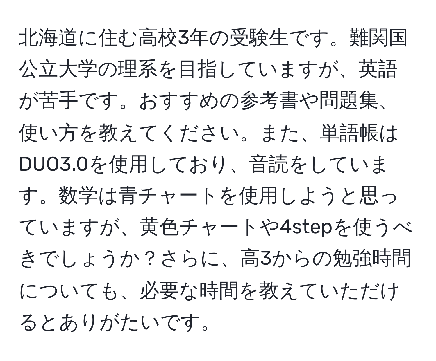 北海道に住む高校3年の受験生です。難関国公立大学の理系を目指していますが、英語が苦手です。おすすめの参考書や問題集、使い方を教えてください。また、単語帳はDUO3.0を使用しており、音読をしています。数学は青チャートを使用しようと思っていますが、黄色チャートや4stepを使うべきでしょうか？さらに、高3からの勉強時間についても、必要な時間を教えていただけるとありがたいです。