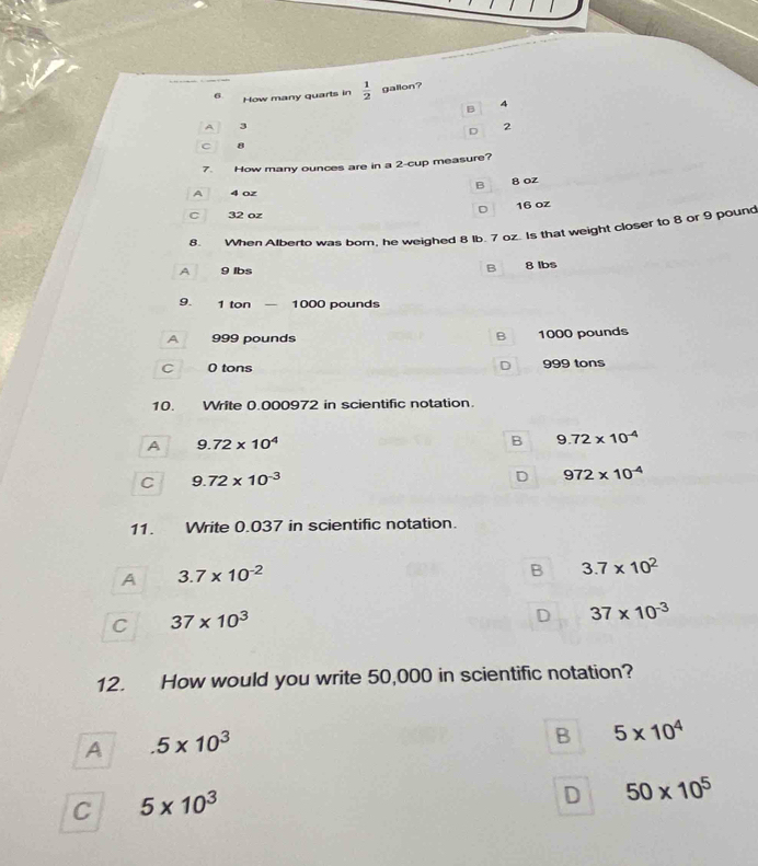 How many quarts in  1/2  gallon?
B 4
A 3
D 2.
7 How many ounces are in a 2 -cup measure?
B 8 oz
A 4 oz
D 16 oz
C 32 oz
8. When Afberto was born, he weighed 8 Ib. 7 oz. Is that weight closer to 8 or 9 pound
A 9 lbs B 8 Ibs
9. 1 ton 1000 pounds
A 999 pounds B 1000 pounds
D
C 0 tons 999 tons
10. Write 0.000972 in scientific notation.
A 9.72* 10^4
B 9.72* 10^(-4)
C 9.72* 10^(-3)
D 972* 10^(-4)
11. Write 0.037 in scientific notation.
A 3.7* 10^(-2)
B 3.7* 10^2
C 37* 10^3
D 37* 10^(-3)
12. How would you write 50,000 in scientific notation?
A.5* 10^3
B 5* 10^4
C 5* 10^3
D 50* 10^5