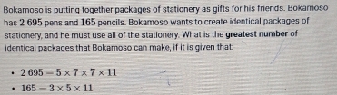 Bokamoso is putting together packages of stationery as gifts for his friends. Bokamoso 
has 2 695 pens and 165 pencils. Bokamoso wants to create identical packages of 
stationery, and he must use all of the stationery. What is the greatest number of 
identical packages that Bokamoso can make, if it is given that
2695-5* 7* 7* 11
165-3* 5* 11