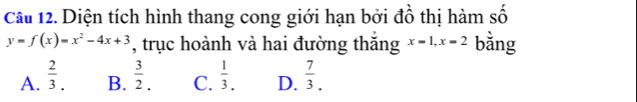 Diện tích hình thang cong giới hạn bởi đồ thị hàm số
y=f(x)=x^2-4x+3 , trục hoành và hai đường thăng x=1, x=2 bằng
A.  2/3 . B.  3/2 . C.  1/3 . D.  7/3 .