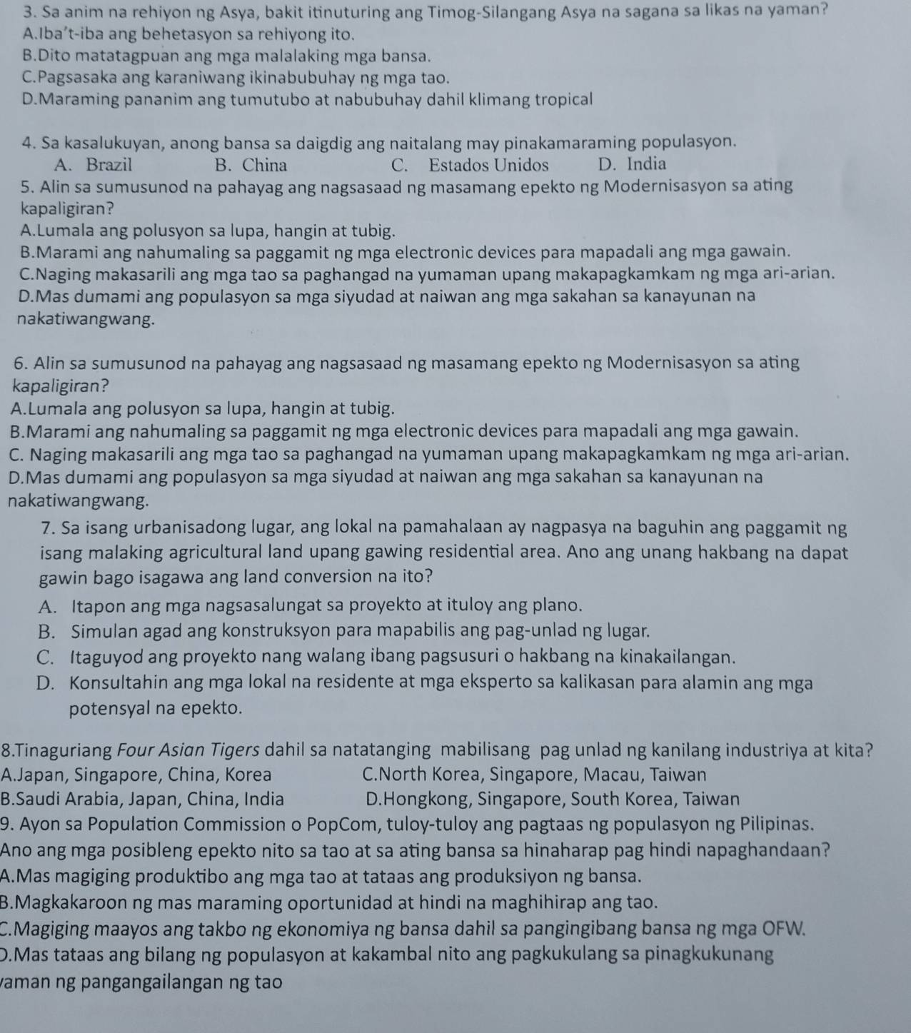 Sa anim na rehiyon ng Asya, bakit itinuturing ang Timog-Silangang Asya na sagana sa likas na yaman?
A.Iba’t-iba ang behetasyon sa rehiyong ito.
B.Dito matatagpuan ang mga malalaking mga bansa.
C.Pagsasaka ang karaniwang ikinabubuhay ng mga tao.
D.Maraming pananim ang tumutubo at nabubuhay dahil klimang tropical
4. Sa kasalukuyan, anong bansa sa daigdig ang naitalang may pinakamaraming populasyon.
A. Brazil B. China C. Estados Unidos D. India
5. Alin sa sumusunod na pahayag ang nagsasaad ng masamang epekto ng Modernisasyon sa ating
kapaligiran?
A.Lumala ang polusyon sa lupa, hangin at tubig.
B.Marami ang nahumaling sa paggamit ng mga electronic devices para mapadali ang mga gawain.
C.Naging makasarili ang mga tao sa paghangad na yumaman upang makapagkamkam ng mga ari-arian.
D.Mas dumami ang populasyon sa mga siyudad at naiwan ang mga sakahan sa kanayunan na
nakatiwangwang.
6. Alin sa sumusunod na pahayag ang nagsasaad ng masamang epekto ng Modernisasyon sa ating
kapaligiran?
A.Lumala ang polusyon sa lupa, hangin at tubig.
B.Marami ang nahumaling sa paggamit ng mga electronic devices para mapadali ang mga gawain.
C. Naging makasarili ang mga tao sa paghangad na yumaman upang makapagkamkam ng mga ari-arian.
D.Mas dumami ang populasyon sa mga siyudad at naiwan ang mga sakahan sa kanayunan na
nakatiwangwang.
7. Sa isang urbanisadong lugar, ang lokal na pamahalaan ay nagpasya na baguhin ang paggamit ng
isang malaking agricultural land upang gawing residential area. Ano ang unang hakbang na dapat
gawin bago isagawa ang land conversion na ito?
A. Itapon ang mga nagsasalungat sa proyekto at ituloy ang plano.
B. Simulan agad ang konstruksyon para mapabilis ang pag-unlad ng lugar.
C. Itaguyod ang proyekto nang walang ibang pagsusuri o hakbang na kinakailangan.
D. Konsultahin ang mga lokal na residente at mga eksperto sa kalikasan para alamin ang mga
potensyal na epekto.
8.Tinaguriang Four Asian Tigers dahil sa natatanging mabilisang pag unlad ng kanilang industriya at kita?
A.Japan, Singapore, China, Korea C.North Korea, Singapore, Macau, Taiwan
B.Saudi Arabia, Japan, China, India D.Hongkong, Singapore, South Korea, Taiwan
9. Ayon sa Population Commission o PopCom, tuloy-tuloy ang pagtaas ng populasyon ng Pilipinas.
Ano ang mga posibleng epekto nito sa tao at sa ating bansa sa hinaharap pag hindi napaghandaan?
A.Mas magiging produktibo ang mga tao at tataas ang produksiyon ng bansa.
B.Magkakaroon ng mas maraming oportunidad at hindi na maghihirap ang tao.
C.Magiging maayos ang takbo ng ekonomiya ng bansa dahil sa pangingibang bansa ng mga OFW.
D.Mas tataas ang bilang ng populasyon at kakambal nito ang pagkukulang sa pinagkukunang
vaman ng pangangailangan ng tao