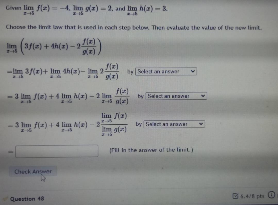 Given limlimits _xto 5f(x)=-4, limlimits _xto 5g(x)=2 , and limlimits _xto 5h(x)=3. 
Choose the limit law that is used in each step below. Then evaluate the value of the new limit.
limlimits _xto 5(3f(x)+4h(x)-2 f(x)/g(x) )
=limlimits _xto 53f(x)+limlimits _xto 54h(x)-limlimits _xto 52 f(x)/g(x)  by Select an answer
=3limlimits _xto 5f(x)+4limlimits _xto 5h(x)-2limlimits _xto 5 f(x)/g(x)  by | Select an answer
=3limlimits _xto 5f(x)+4limlimits _xto 5h(x)-2frac limlimits _xto 5f(x)limlimits _xto 5g(x) by Select an answer
=□ (Fill in the answer of the limit.) 
Check Anşwer 
Question 48 
6.4/8 pts