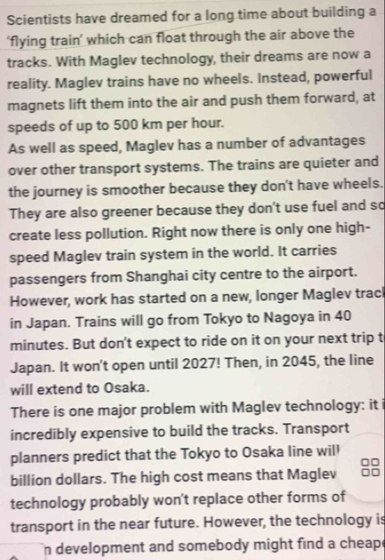 Scientists have dreamed for a long time about building a 
‘flying train’ which can float through the air above the 
tracks. With Maglev technology, their dreams are now a 
reality. Maglev trains have no wheels. Instead, powerful 
magnets lift them into the air and push them forward, at 
speeds of up to 500 km per hour. 
As well as speed, Maglev has a number of advantages 
over other transport systems. The trains are quieter and 
the journey is smoother because they don't have wheels. 
They are also greener because they don't use fuel and so 
create less pollution. Right now there is only one high- 
speed Maglev train system in the world. It carries 
passengers from Shanghai city centre to the airport. 
However, work has started on a new, longer Maglev track 
in Japan. Trains will go from Tokyo to Nagoya in 40
minutes. But don't expect to ride on it on your next trip t 
Japan. It won't open until 2027! Then, in 2045, the line 
will extend to Osaka. 
There is one major problem with Maglev technology: it i 
incredibly expensive to build the tracks. Transport 
planners predict that the Tokyo to Osaka line will 
billion dollars. The high cost means that Maglev 
technology probably won't replace other forms of 
transport in the near future. However, the technology is 
n development and somebody might find a cheap