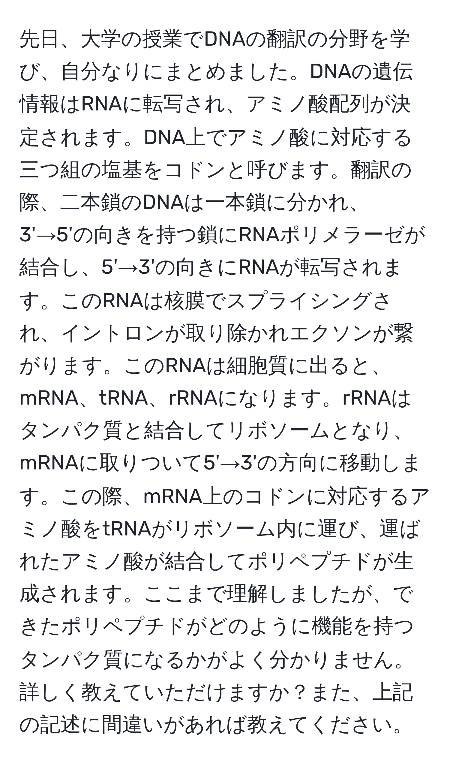 先日、大学の授業でDNAの翻訳の分野を学び、自分なりにまとめました。DNAの遺伝情報はRNAに転写され、アミノ酸配列が決定されます。DNA上でアミノ酸に対応する三つ組の塩基をコドンと呼びます。翻訳の際、二本鎖のDNAは一本鎖に分かれ、3'→5'の向きを持つ鎖にRNAポリメラーゼが結合し、5'→3'の向きにRNAが転写されます。このRNAは核膜でスプライシングされ、イントロンが取り除かれエクソンが繋がります。このRNAは細胞質に出ると、mRNA、tRNA、rRNAになります。rRNAはタンパク質と結合してリボソームとなり、mRNAに取りついて5'→3'の方向に移動します。この際、mRNA上のコドンに対応するアミノ酸をtRNAがリボソーム内に運び、運ばれたアミノ酸が結合してポリペプチドが生成されます。ここまで理解しましたが、できたポリペプチドがどのように機能を持つタンパク質になるかがよく分かりません。詳しく教えていただけますか？また、上記の記述に間違いがあれば教えてください。