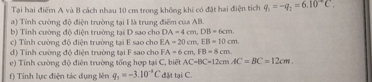 Tại hai điểm A và B cách nhau 10 cm trong không khí có đặt hai điện tích q_1=-q_2=6.10^(-circ)C. 
a) Tính cường độ điện trường tại I là trung điểm của AB. 
b) Tính cường độ điện trường tại D sao cho DA=4cm, DB=6cm. 
c) Tính cường độ điện trường tại E sao cho EA=20cm, EB=10cm. 
d) Tính cường độ điện trường tại F sao cho FA=6cm, FB=8cm. 
e) Tính cường độ điên trường tổng hợp tại C, biết AC=BC=12cmAC = BC=12cm. 
f) Tính lực điện tác dụng lên q_3=-3.10^(-8)C đặt tại C.