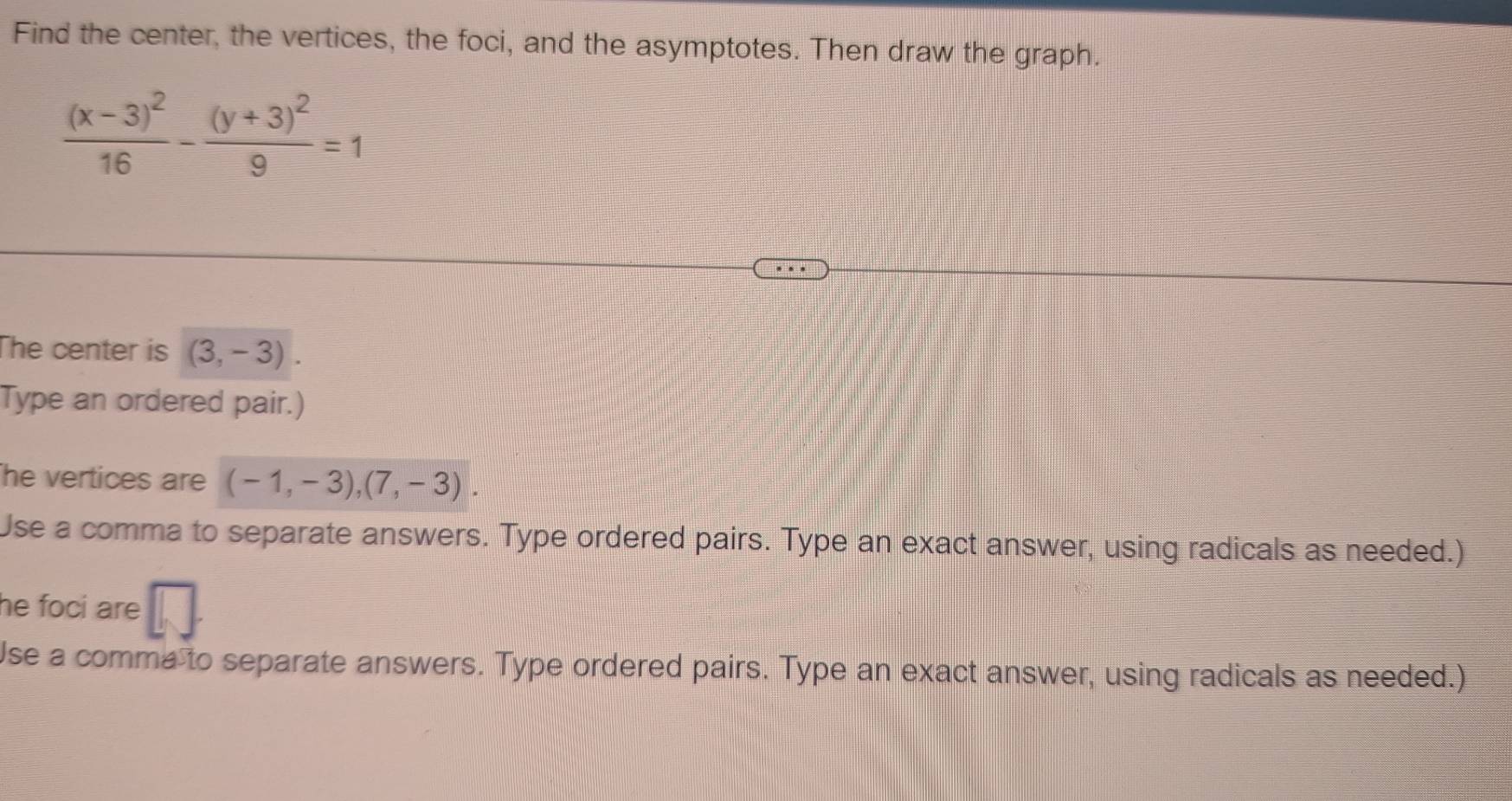 Find the center, the vertices, the foci, and the asymptotes. Then draw the graph.
frac (x-3)^216-frac (y+3)^29=1
he center is (3,-3). 
Type an ordered pair.) 
he vertices are (-1,-3), (7,-3). 
Use a comma to separate answers. Type ordered pairs. Type an exact answer, using radicals as needed.) 
he foci are 
Use a comma to separate answers. Type ordered pairs. Type an exact answer, using radicals as needed.)