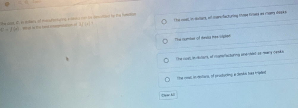 The cost, in dollars, of manufacturing three times as many desks
The cast, C, in dollars, of mesufecturing a dioks can be desctibed by the function
C=f(x). What is the best inografation of 3f(x) D
The number of desks has tripled
The cost, in dolliars, of manufacturing one-third as many desks
The cost, in dollars, of producing' # desks has tripled
Clear Alll