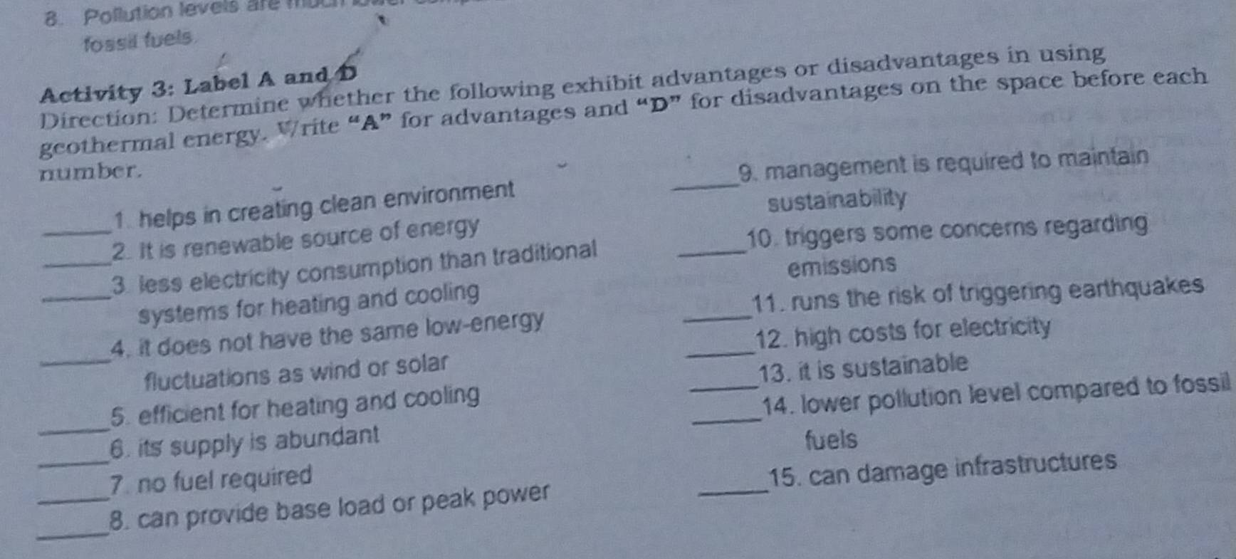 Pollution levels are much 
fossil fuels 
Activity 3: Label A and D Direction: Determine whether the following exhibit advantages or disadvantages in using 
geothermal energy. Write “A” for advantages and “D” for disadvantages on the space before each 
_ 
number. 
9. management is required to maintain 
1. helps in creating clean environment 
sustainability 
_2. It is renewable source of energy 
10. triggers some concerns regarding 
emissions 
_3 less electricity consumption than traditional 
_ 
_ 
_systems for heating and cooling 
11. runs the risk of triggering earthquakes 
_ 
12. high costs for electricity 
4. it does not have the same low-energy 
_fluctuations as wind or solar 
13. it is sustainable 
_ 
_ 
5. efficient for heating and cooling 
_14. lower pollution level compared to fossil 
_ 
6. its supply is abundant fuels 
7. no fuel required 
_ 
15. can damage infrastructures 
_ 
_8. can provide base load or peak power