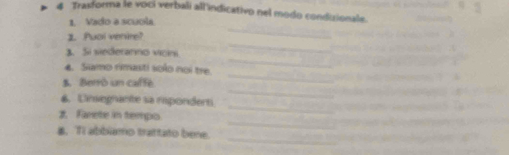 Trasforma le voci verbali all'indicativo nel modo condizionale. 
_ 
1. Vado a scuola 
_ 
1. Puol venire? 
_ 
3. Si siederanno vicin. 
4. Samo rimasti solo noi tre. 
S. Berrò un caffe 
_ 
6. Unsegnante sa repondert 
_ 
_ 
1. Farete in tempo 
_ 
_ 
8. TI abbiamo trattato bene.