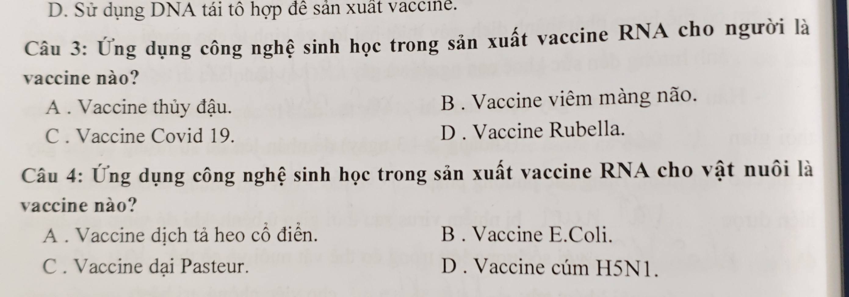 D. Sử dụng DNA tái tô hợp đê sản xuất vaccine.
Câu 3: Ứng dụng công nghệ sinh học trong sản xuất vaccine RNA cho người là
vaccine nào?
A . Vaccine thủy đậu. B . Vaccine viêm màng não.
C . Vaccine Covid 19. D . Vaccine Rubella.
Câu 4: Ứng dụng công nghệ sinh học trong sản xuất vaccine RNA cho vật nuôi là
vaccine nào?
A . Vaccine dịch tả heo cổ điển. B . Vaccine E.Coli.
C . Vaccine dại Pasteur. D . Vaccine cúm H5N1.