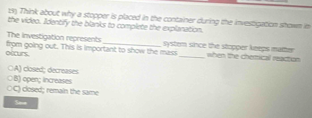 Think about why a stopper is placed in the container during the investigation showm im
the video. Identify the blanks to complete the explanation.
The investigation represents
from going out. This is important to show the mass system since the stopper keeps matter.
oscurs.
_when the chemical reaction
ÖA) closed; decreases
○B) open; increases
OC) closed; remain the same
Save