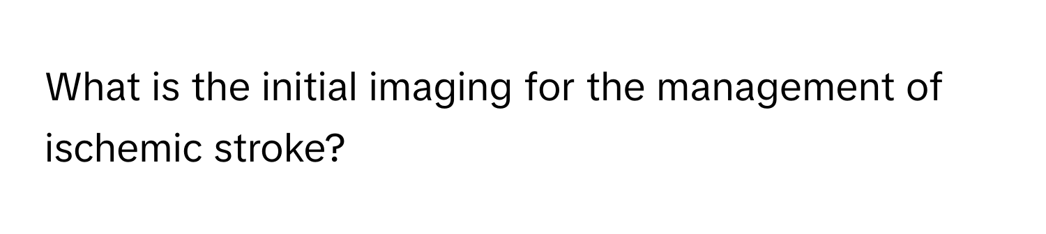 What is the initial imaging for the management of ischemic stroke?