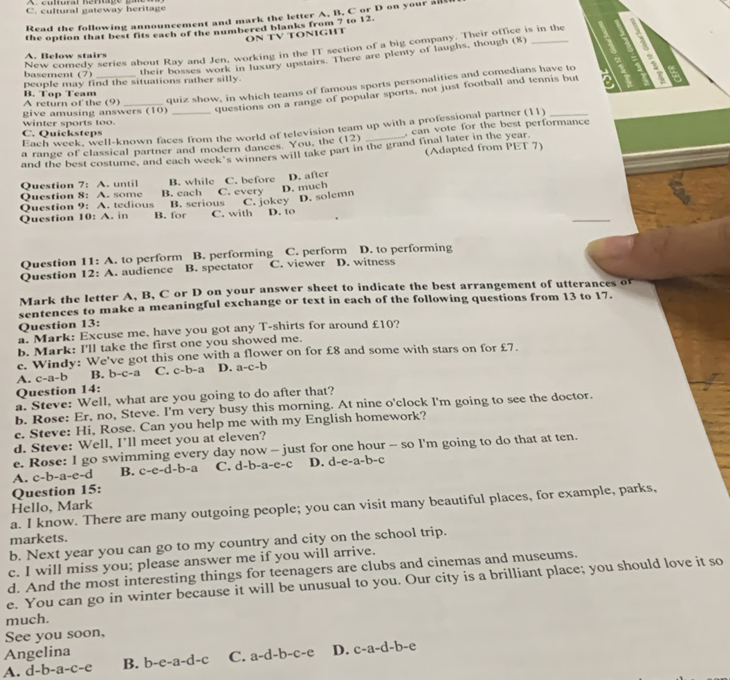 cultural gateway heritage
Read the following announcement and mark the letter A, B, C or D on your all
the option that best fits each of the numbered blanks from 7 to 12.
ON TV TONIGHT
New comedy series about Ray and Jen, working in the IT section of a big company. Their office is in the a
A. Below stairs
their bosses work in luxury upstairs. There are plenty of laughs, though (8)
  
basement (7) a
people may find the situations rather silly.
A return of the (9) quiz show, in which teams of famous sports personalities and comedians have to
B. Top Team
give amusing answers (10) questions on a range of popular sports, not just football and tennis but
winter sports too.
Each week, well-known faces from the world of television team up with a professional partner (11)_
C. Quicksteps
a range of classical partner and modern dances. You, the (12) , can vote for the best performance 
(Adapted from PET 7)
and the best costume, and each week's winners will take part in the grand final later in the year.
Question 7:A. until B. while C. before D. after
Question 8 :A. some B. each C. every D. much
Question 9:A. tedious B. serious C. jokey D. solemn
_
Question 10:A. in B. for C. with D. to
Question 11:A. to perform B. performing C. perform D. to performing
Question 12:A. audience B. spectator C. viewer D. witness
Mark the letter A, B, C or D on your answer sheet to indicate the best arrangement of utterances or
sentences to make a meaningful exchange or text in each of the following questions from 13 to 17.
Question 13:
a. Mark: Excuse me, have you got any T-shirts for around £10?
b. Mark: I'll take the first one you showed me.
c. Windy: We've got this one with a flower on for £8 and some with stars on for £7.
A. c-a-b B. b-c-a C. c-b-a D. a-c-b
Question 14:
a. Steve: Well, what are you going to do after that?
b. Rose: Er, no, Steve. I'm very busy this morning. At nine o'clock I'm going to see the doctor.
c. Steve: Hi, Rose. Can you help me with my English homework?
d. Steve: Well, I’ll meet you at eleven?
e. Rose: I go swimming every day now - just for one hour - so I'm going to do that at ten.
A. c-b-a-e-d B. c-e-d-b-a C. d-b-a-e-c D. d -e-a-b-
Question 15:
a. I know. There are many outgoing people; you can visit many beautiful places, for example, parks,
Hello, Mark
markets.
b. Next year you can go to my country and city on the school trip.
c. I will miss you; please answer me if you will arrive.
d. And the most interesting things for teenagers are clubs and cinemas and museums.
e. You can go in winter because it will be unusual to you. Our city is a brilliant place; you should love it so
much.
See you soon,
Angelina
A. d-b-a-c-e B. b-e-a-d-c C. a-d-b-c-e D. c-a-d-b-e