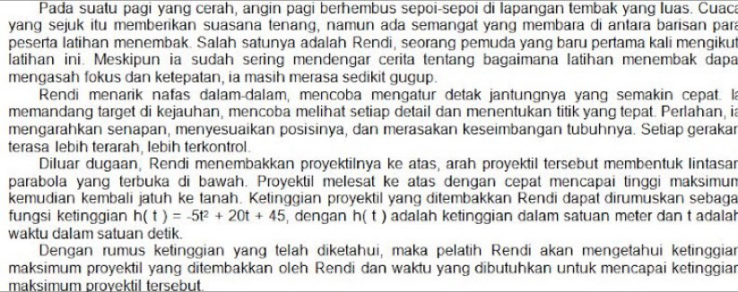 Pada suatu pagi yang cerah, angin pagi berhembus sepoi-sepoi di lapangan tembak yang luas. Cuaca
yang sejuk itu memberikan suasana tenang, namun ada semangat yang membara di antara barisan para
peserta latihan menembak. Salah satunya adalah Rendi, seorang pemuda yang baru pertama kali mengikut
latihan ini. Meskipun ia sudah sering mendengar cerita tentang bagaimana latihan menembak dapa
mengasah fokus dan ketepatan, ia masih merasa sedikit gugup.
Rendi menarik nafas dalam-dalam, mencoba mengatur detak jantungnya yang semakin cepat. la
memandang target di kejauhan, mencoba melihat setiap detail dan menentukan titik yang tepat. Perlahan, ia
mengarahkan senapan, menyesuaikan posisinya, dan merasakan keseimbangan tubuhnya. Setiap gerakar
terasa lebih terarah, lebih terkontrol.
Diluar dugaan, Rendi menembakkan proyektilnya ke atas, arah proyektil tersebut membentuk lintasar
parabola yang terbuka di bawah. Proyektil melesat ke atas dengan cepat mencapai tinggi maksimum
kemudian kembali jatuh ke tanah. Ketinggian proyektil yang ditembakkan Rendi dapat dirumuskan sebaga
fungsi ketinggian h(t)=-5t^2+20t+45 dengan h(t) adalah ketinggian dalam satuan meter dan t adalah
waktu dalam satuan detik.
Dengan rumus ketinggian yang telah diketahui, maka pelatih Rendi akan mengetahui ketinggia
maksimum proyektil yang ditembakkan oleh Rendi dan waktu yang dibutuhkan untuk mencapai ketinggian
maksimum provektil tersebut