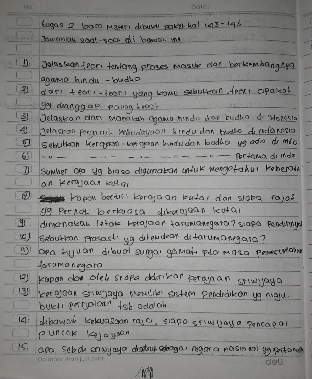 tugas 2 baca mater: dbuls parer hal 143-146 
Jawablay soal-soal di bawal in 
U. Jelaskan feori tentang proses masu dan berkambangnya 
agama hindu -budha 
2) dar tear1-feor1 yang kawu sebultan, feor1 apakal 
yg duanggap paling tepor 
③ Jelaskan dari manotan agama hindu dar budha do indonesia 
④ Jelaseon pengaruh kebudayan hindu dan budlo d idonesio 
Sebultan Keraoon-Ler gaan hindudan budha ug ada do mdo 
6-_ _____Pertama d indo 
I sumber apo ug b10so digunakan unfuk Mengetahul keberada 
an kerajaan kutal 
⑧ 
kapan berd Keraga on kutal dan slapa raya? 
y9 Pernal berkuasa dikeroaan kutal 
g dimanakan letok toroaar tarumanegara? slapa pendurmya? 
(0) sebutkan prasast' yg diremucan dtarumanegara? 
( apa tuuan dibual sungal gomafi pdla masa perertntallar 
Harumanegara 
) kapan don oleh sapa ddrikar terajaan silwyaya 
(3) kerajaan sriawlaya Memilik1 sistem Pendidikan yg maju. 
bukt1 pernyalcan +sb adalah 
14 dbawoh kekuasaan ra,a, siapa sriwyay a pencapal 
puncak kkeja yaan 
I5 apa sebab snayaya dusebur sebaga) regar a nasional gg pertana