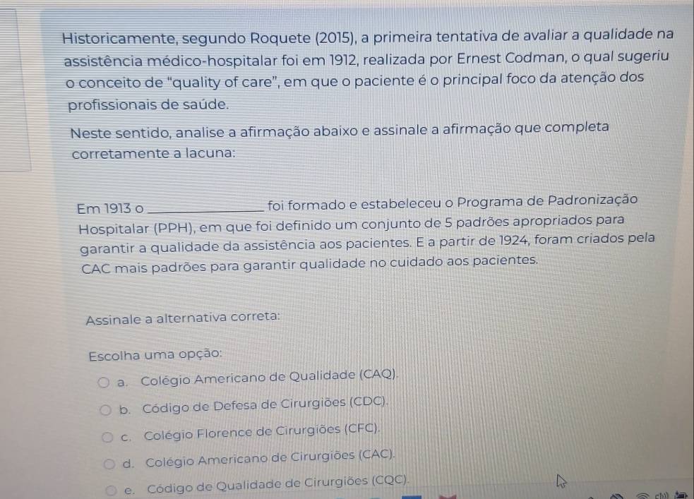 Historicamente, segundo Roquete (2015), a primeira tentativa de avaliar a qualidade na
assistência médico-hospitalar foi em 1912, realizada por Ernest Codman, o qual sugeriu
o conceito de “quality of care”, em que o paciente é o principal foco da atenção dos
profissionais de saúde.
Neste sentido, analise a afirmação abaixo e assinale a afirmação que completa
corretamente a lacuna:
Em 1913 o_ foi formado e estabeleceu o Programa de Padronização
Hospitalar (PPH), em que foi definido um conjunto de 5 padrões apropriados para
garantir a qualidade da assistência aos pacientes. E a partir de 1924, foram criados pela
CAC mais padrões para garantir qualidade no cuidado aos pacientes.
Assinale a alternativa correta:
Escolha uma opção:
a. Colégio Americano de Qualidade (CAQ).
b. Código de Defesa de Cirurgiões (CDC).
c. Colégio Florence de Cirurgiões (CFC).
d. Colégio Americano de Cirurgiões (CAC).
e. Código de Qualidade de Cirurgiões (CQC).