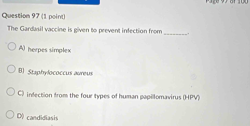 Page 97 of 100
Question 97 (1 point)
The Gardasil vaccine is given to prevent infection from _.
A) herpes simplex
B) Staphylococcus aureus
C) infection from the four types of human papillomavirus (HPV)
D) candidiasis