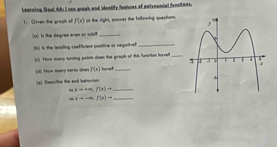 Learning Goal 4A: I can graph and identify features of polynomial functions. 
1. Olven the graph of f(x) at the right, answer the following questions. 
o) is the degree even or odd?_ 
(b) is the leading coefficient positive or negative?_ 
(c) How many turning points does the graph of this function have?_ 
(d) How many zeros does f(x) have?_ 
(e) Describe the end behavion 
01 xto +∈fty , f(x)to _ 
as xto -∈fty , f(x)to _