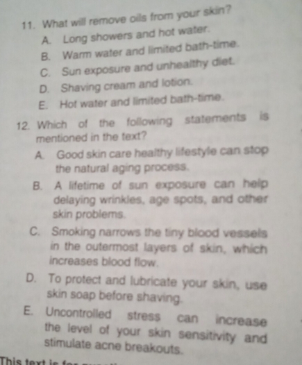 What will remove oils from your skin?
A. Long showers and hot water.
B. Warm water and limited bath-time.
C. Sun exposure and unhealthy diet.
D. Shaving cream and lotion.
E. Hot water and limited bath-time.
12. Which of the following statements is
mentioned in the text?
A. Good skin care healthy lifestyle can stop
the natural aging process.
B. A lifetime of sun exposure can help
delaying wrinkles, age spots, and other
skin problems.
C. Smoking narrows the tiny blood vessels
in the outermost layers of skin, which
increases blood flow.
D. To protect and lubricate your skin, use
skin soap before shaving.
E. Uncontrolled stress can increase
the level of your skin sensitivity and
stimulate acne breakouts.