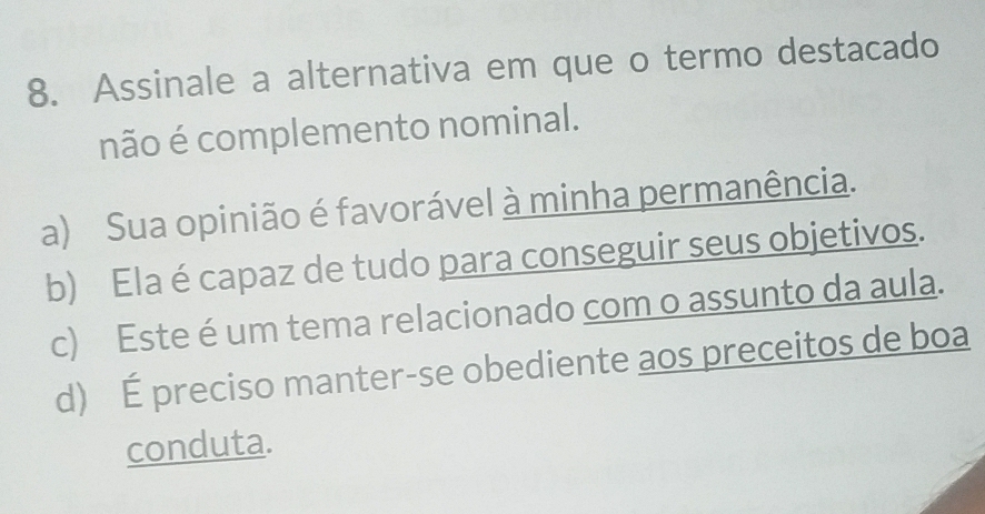 Assinale a alternativa em que o termo destacado
não é complemento nominal.
a) Sua opinião é favorável à minha permanência.
b) Ela é capaz de tudo para conseguir seus objetivos.
c) Este é um tema relacionado com o assunto da aula.
d) É preciso manter-se obediente aos preceitos de boa
conduta.