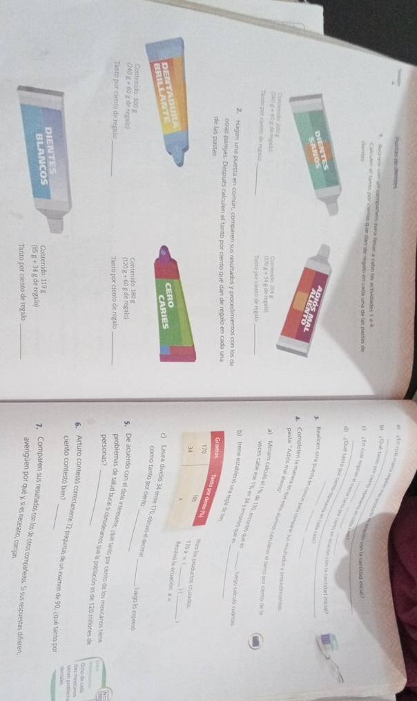 Paítas de dientes
E cual núrica repsn mas prosucio le mgoón con la castidad inidal
s. Rounete con un compañero para levar a cabo las activdades 1 à 4
Calculen el tanto por ciento que dan de regalo en sada una de las pastas de
E  ¿Que tanto por Censú eeenta en cista cñe
dentrs
O   En cual repalan el mena sinto por canto en eelación con la castidad inicia
d1 ¿Qué tnito por cento rmpreenca en cada cena
DIENTES
CANOS
Réalicen otra puesta en conín para cesarr sus resudados y srecedimento
asta ''Adiús mal aleno''
Completen la mañera en que esós alanos calcularón el serro por cento de la
D IO MA L A l era a) Minam calculó el 1½% de 170, encontró que en
Coniends 200 g Contenado: 204 g
10c=40 de mnal
()
Tanto por ciento de regaís _Tanto por ciento de regalo
yeces cabé esé 17% en 34 y enconió que en_
2. Hagan una puesta en común, comparen sus resultados y procedimientos con los de
Gego calculô cuântas
b)  (rene estableció u_
otras parejas. Después calculen el tanto por ciento que dan de regalo en cada una 
de las pastas
aro los preductos cruzados
Resolvió la ecuación × =
CERO ) (_
DENTADURA
BRILLANTE
CARIES 170x= _
__
ó 34 entre 170, obtuvo el decimel
como tanto por ciento
Contenido: 300 g
240x+62 g de regalo) Contenido: 180 g
luega la expresó
120g+60gq e regalo
Tanto por ciento de regalo _Tanto por ciento de regalo_
5. De acuerdo con el dato interesante, ¿ que tantó por ciento de los mexicanos tiéne  
personas?
problemas de salud bucal si consideramos que la población es de 120 millones de
Ocho de Cida
d ez minetanos tenen prober .
6  Arturo contestó correctamente 72 preguntas de un examen de 90, ¿qué tanto por
ciento contestó bien?
DIENTES
BLANCOS Contenido: 119 g
85g+34g de regalo)
7. Comparen sus resultados con los de otros compañeros. Sí sus respuestas difieren,
Tanto por ciento de regalo:_
averigüen por qué y, sí es necesario, corijan