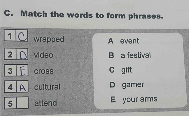 Match the words to form phrases.
1 wrapped A event
2 video B a festival
3 cross C gift
4 cultural D gamer
5 attend E your arms