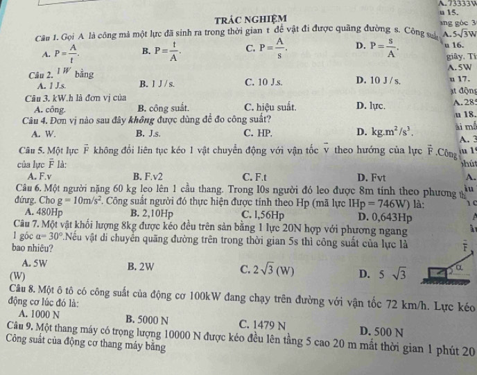 73333V
trác nGHIệM u 15.
Câu 1. Gọi A là công mả một lực đã sinh ra trong thời gian t để vật đi được quãng đường s. Công suấy  g ó c 
A. 5sqrt(3)W
A. P= A/t . B. P= t/A . C. P= A/s . D. P= S/A . u 16.
giây, Tí
Câu 2. 1W bằng D. 10 J / s. A. 5W
A. 1 J.s. B. l J / s. C. 10 J.s. u 17.
ạt động
Câu 3. kW.h là đơn vị của
A. công. B. công suất. C. hiệu suất. D. lực. A.28
Câu 4. Đơn vị nào sau đây không được dùng đề đo công suất? ài mề u 18.
A. W. B. J.s. C. HP. D. kg.m^2/s^3.
A. 3
Câu 5. Một lực vector F không đổi liên tục kéo 1 vật chuyển động với vận tốc v theo hướng của lực vector F.Công  1
của lực overline F là: hút
A. F.v B. F.v2 C. F.t D. Fvt A.
Câu 6. Một người nặng 60 kg leo lên 1 cầu thang. Trong l0s người đó leo được 8m tính theo phương t iu
đứưg. Cho g=10m/s^2. Công suất người đó thực hiện được tính theo Hp (mã lực IHp=746W) là: 10
A. 480Hp B. 2,10Hp C. l,56Hp D. 0,643Hp
Câu 7. Một vật khối lượng 8kg được kéo đều trên sản bằng 1 lực 20N hợp với phương ngang à 
l góc a=30°.Nếu vật di chuyển quãng đường trên trong thời gian 5s thì công suất của lực là F
bao nhiêu?
A. 5W B. 2W C. 2sqrt(3)(W) D. 5sqrt(3) α
(W)
Câu 8. Một ô tô có công suất của động cơ 100kW đang chạy trên đường với vận tốc 72 km/h. Lực kéo
động cơ lúc đó là:
A. 1000 N B. 5000 N C. 1479 N D. 500 N
Câu 9. Một thang máy có trọng lượng 10000 N được kéo đều lên tầng 5 cao 20 m mất thời gian 1 phút 20
Công suất của động cơ thang máy bằng