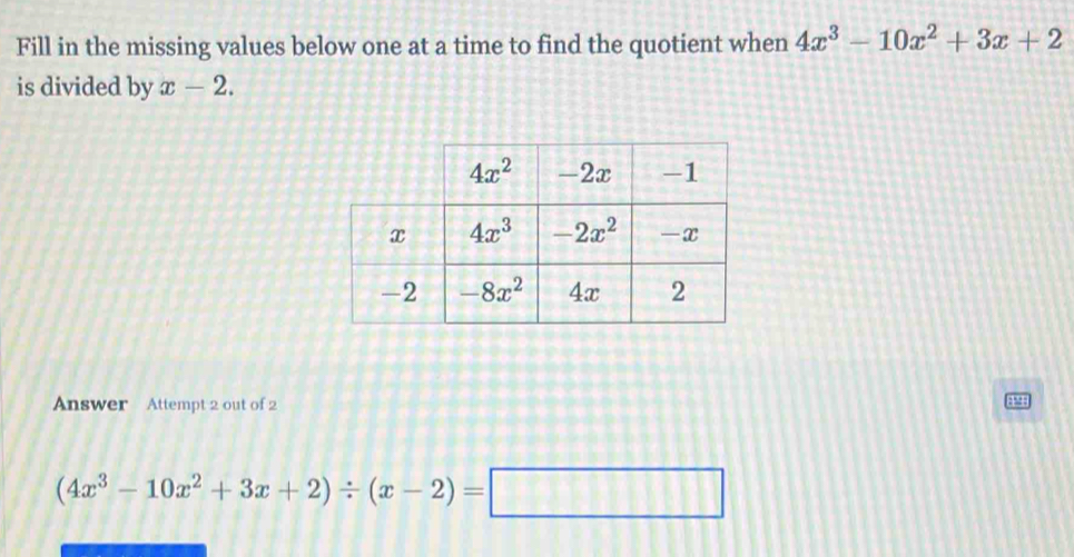 Fill in the missing values below one at a time to find the quotient when 4x^3-10x^2+3x+2
is divided by x-2.
Answer Attempt 2 out of 2
4
(4x^3-10x^2+3x+2)/ (x-2)=□