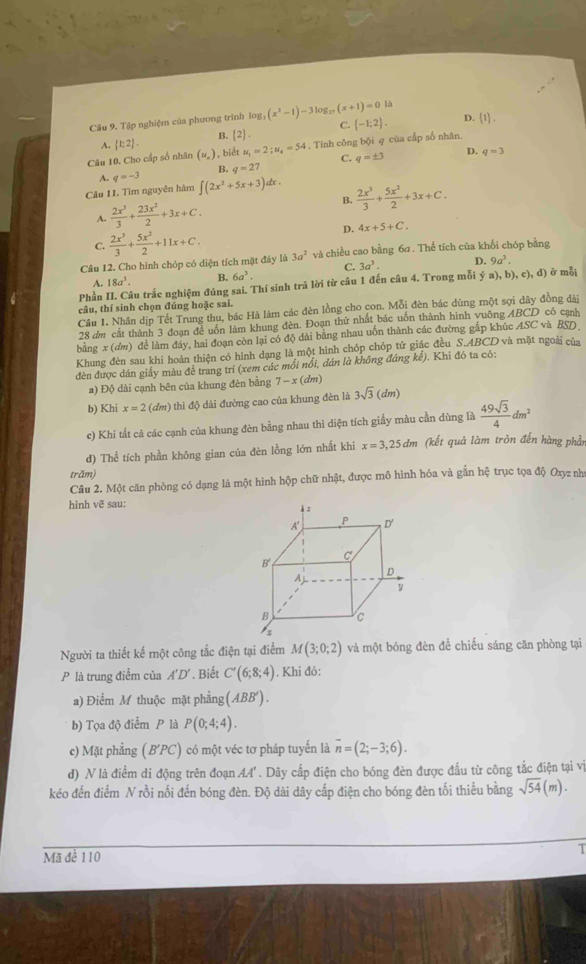 Tập nghiệm của phương trình lo g_3(x^2-1)-3log _27(x+1)=0 là
C.  -1;2 .
D.  1 .
B.  2
A.  1;2 .
Câu 10. Cho cấp số nhân (u_n) , biết u_1=2;u_4=54. Tính công bội q của cấp số nhân.
C. q=± 3
D. q=3
B. q=27
A. q=-3
Câu 11. Tìm nguyên hàm ∈t (2x^2+5x+3) dx .
A.  2x^3/3 + 23x^2/2 +3x+C. B.  2x^3/3 + 5x^2/2 +3x+C.
D. 4x+5+C.
C.  2x^3/3 + 5x^2/2 +11x+C.
Câu 12. Cho hình chóp có diện tích mặt đáy là 3a^2 và chiều cao bằng 6a . Thể tích của khối chóp bằng
A. 18a^3. C. 3a^3.
D. 9a^3.
B. 6a^3.
Phần II. Câu trắc nghiệm đúng sai. Thí sinh trả lời từ câu 1 đến câu 4. Trong mỗi ý a), b), c ),d) ) ở mỗi
câu, thí sinh chọn đúng hoặc sai.
Câu 1. Nhân dịp Tết Trung thu, bác Hà làm các đèn lồng cho con. Mỗi đèn bác dùng một sợi dây đồng dài
28 dm cắt thành 3 đoạn để uốn làm khung đèn. Đoạn thứ nhất bác uốn thành hình vuông ABCD có cạnh
bằng x (đm) để làm đáy, hai đoạn còn lại có độ dài bằng nhau uốn thành các đường gắp khúc ASC và BSD.
Khung đèn sau khi hoàn thiện có hình dạng là một hình chóp chóp tứ giác đều S.ABCD và mặt ngoài của
đèn được dán giấy màu đề trang trí (xem các mối nổi, dán là không đáng kể). Khi đó ta có:
a) Độ dài cạnh bên của khung đèn bằng 7-x(dm)
b) Khi x=2 (dm) thì độ dải đường cao của khung đèn là 3sqrt(3)(dm)
c) Khi tất cả các cạnh của khung đèn bằng nhau thì diện tích giấy màu cần dùng là  49sqrt(3)/4 dm^2
d) Thể tích phần không gian của đèn lồng lớn nhất khi x=3,25dm (kết quả làm tròn đến hàng phản
trăm)
Câu 2. Một căn phòng có dạng là một hình hộp chữ nhật, được mô hình hóa và gắn hệ trục tọa độ Oxyz như
hình vẽ sau:
Người ta thiết kế một công tắc điện tại điểm M(3;0;2) và một bóng đèn để chiếu sáng căn phòng tại
P là trung điểm của A'D'. Biết C'(6;8;4). Khi đó:
a) Điểm M thuộc mặt phẳng (ABB').
b) Tọa độ điểm P là P(0;4;4).
c) Mặt phẳng (B'PC) có một véc tơ pháp tuyến là overline n=(2;-3;6).
d) N là điểm di động trên đoạn A4' . Dây cấp điện cho bóng đèn được đấu từ công tắc điện tại vị
kéo đến điểm N rồi nối đến bóng đèn. Độ dài dây cấp điện cho bóng đèn tối thiểu bằng sqrt(54)(m).
Mã đề 110
T