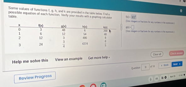 Some values of functions f, g, h, and k are provided in the table below. Find a
table. f(x)=3(2)^x
possible equation of each function. Verify your results with a graphing calculator (Use integers or fractions for any numbers in the exprecion)
g(x)=□
(Use integers or fractions for any numbers in the expresson.)
Help me solve this View an example Get more help - Clear all Chack atdot
Question 1 # Sack Noxt *
Review Progress of 18
Nọy 25 η 4 '