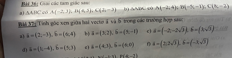 Giải các tam giác sau: 
a) △ ABC có A(-2;3); B(4;5); C(2;-3) b) △ ABC có A(-2;4); B(-5;-1); C(8;-2)
Bài 37: Tính góc xen giữa hai vectơ ã và vector b trong các trường hợp sau: 
a) vector a=(2;-3), vector b=(6;4) b) vector a=(3;2), vector b=(5;-1) c) vector a=(-2;-2sqrt(3)), vector b=(3;sqrt(3))
d) vector a=(1;-4), vector b=(5;3) e) vector a=(4;3), vector b=(6;0) f) vector a=(2;2sqrt(3)), vector b=(-3;sqrt(3))
N(-1· 3)P(4:-2)