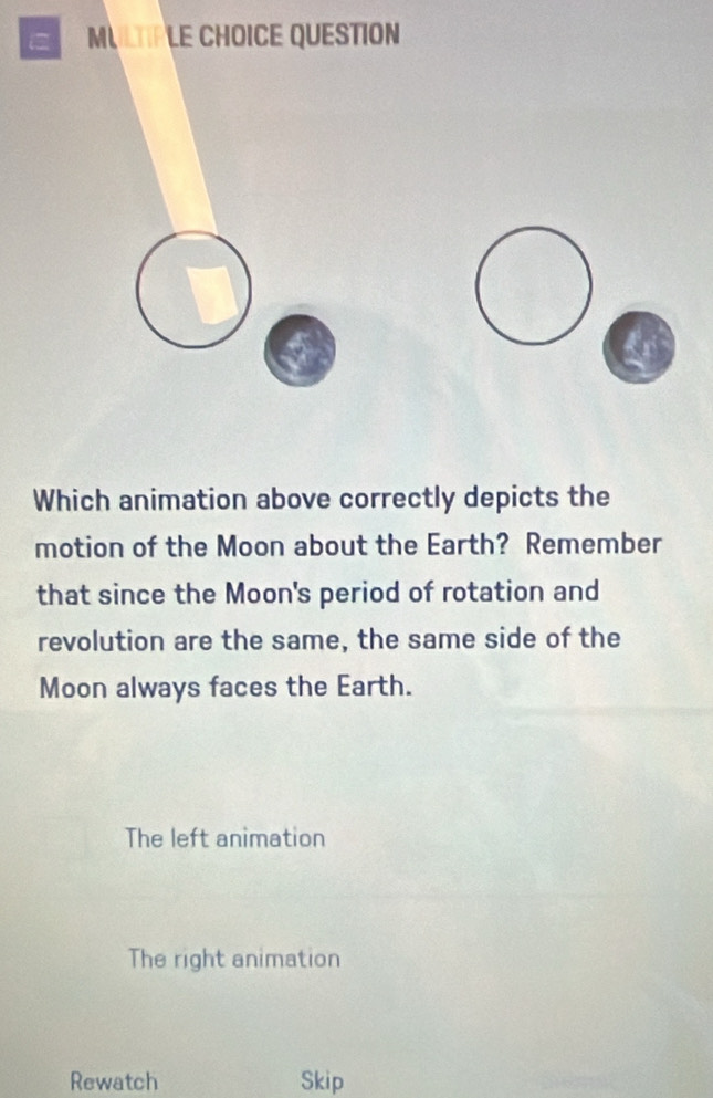 = MULTIPLE CHOICE QUESTION
Which animation above correctly depicts the
motion of the Moon about the Earth? Remember
that since the Moon's period of rotation and
revolution are the same, the same side of the
Moon always faces the Earth.
The left animation
The right animation
Rewatch Skip